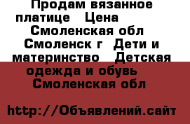 Продам вязанное платице › Цена ­ 1 500 - Смоленская обл., Смоленск г. Дети и материнство » Детская одежда и обувь   . Смоленская обл.